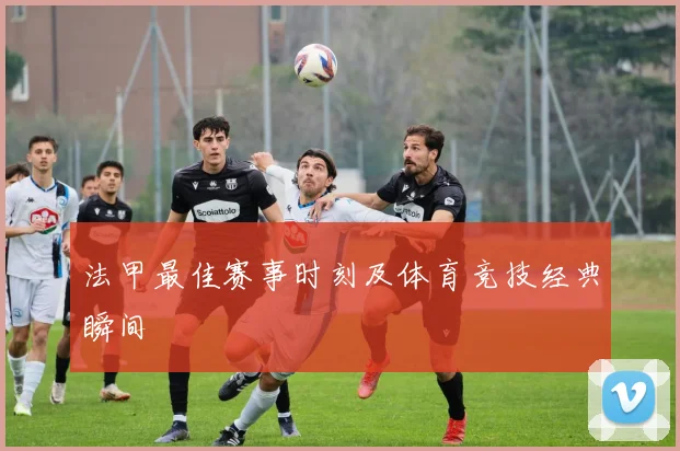 法甲最佳赛事时刻及体育竞技经典瞬间