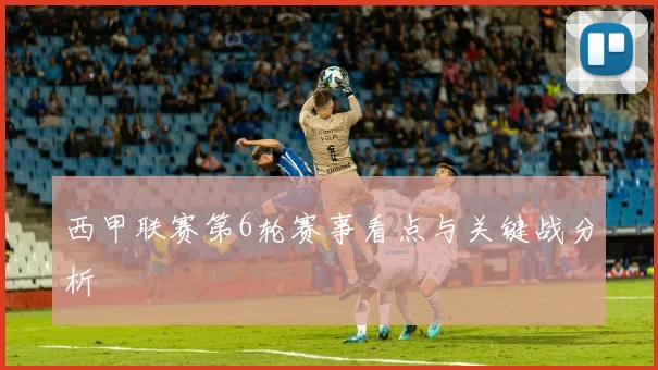 西甲联赛第6轮赛事看点与关键战分析