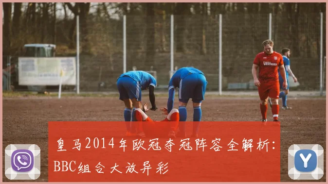 皇马2014年欧冠夺冠阵容全解析:BBC组合大放异彩