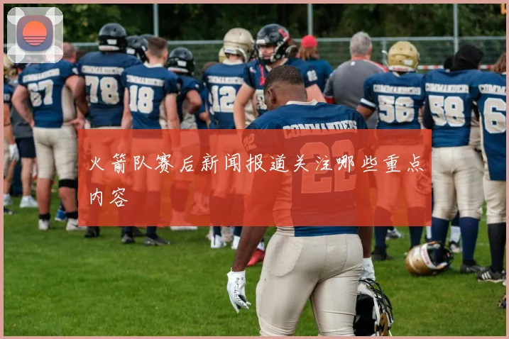 火箭队赛后新闻报道关注哪些重点内容