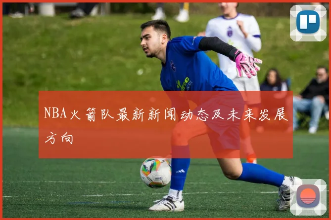 NBA火箭队最新新闻动态及未来发展方向