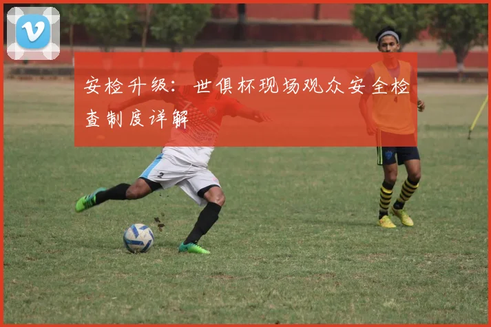 安检升级：世俱杯现场观众安全检查制度详解