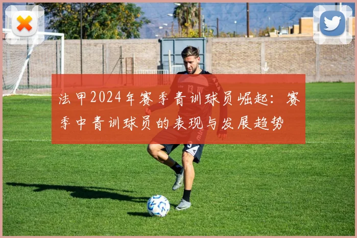 法甲2024年赛季青训球员崛起：赛季中青训球员的表现与发展趋势
